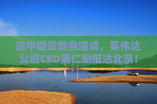 应中国贸促会邀请，英伟达公司CEO黄仁勋抵达北京！3个月前，黄仁勋曾在华表态：要继续与中国合作