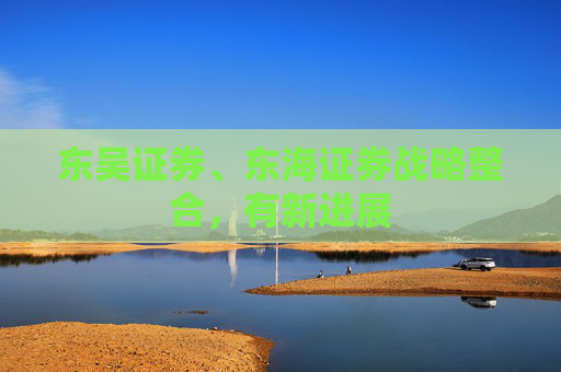 东吴证券、东海证券战略整合，有新进展