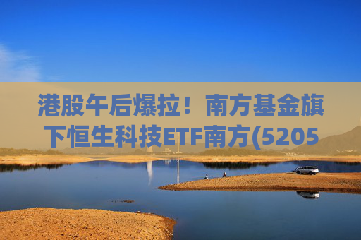 港股午后爆拉！南方基金旗下恒生科技ETF南方(520570)上涨2.83%，港股科技展现高弹性价值