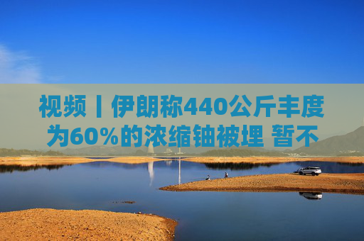 视频丨伊朗称440公斤丰度为60%的浓缩铀被埋 暂不打算取出