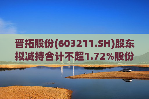 晋拓股份(603211.SH)股东拟减持合计不超1.72%股份  第1张
