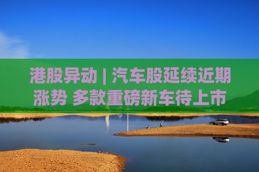港股异动 | 汽车股延续近期涨势 多款重磅新车待上市 机构指有望催化车市需求释放  第1张