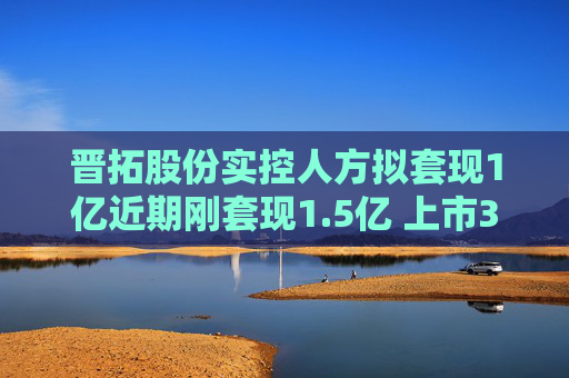 晋拓股份实控人方拟套现1亿近期刚套现1.5亿 上市3年半  第1张