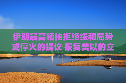 伊朗最高领袖拒绝缓和局势或停火的提议 报复美以的立场强硬