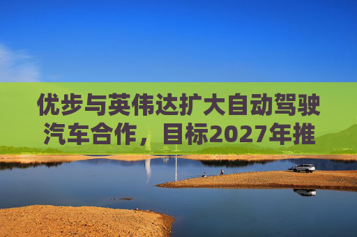 优步与英伟达扩大自动驾驶汽车合作，目标2027年推出