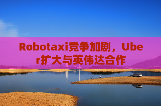 Robotaxi竞争加剧，Uber扩大与英伟达合作