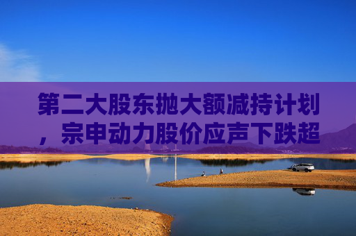 第二大股东抛大额减持计划,宗申动力股价应声下跌超7%!重大资产置换尚未有明显进展 第1张 第二大股东抛大额减持计划,宗申动力股价应声下跌超7%!重大资产置换尚未有明显进展 第1张