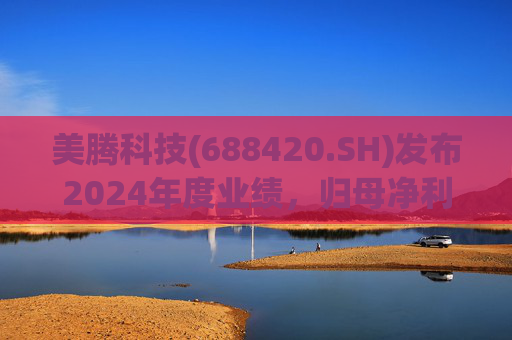 美腾科技(688420.SH)发布2024年度业绩，归母净利润4068万元，同比下降45.21%