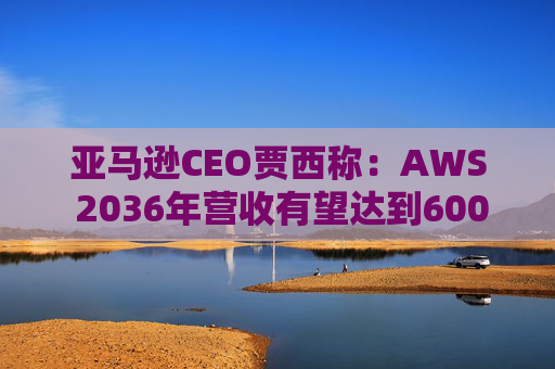 亚马逊CEO贾西称：AWS 2036年营收有望达到6000亿美元