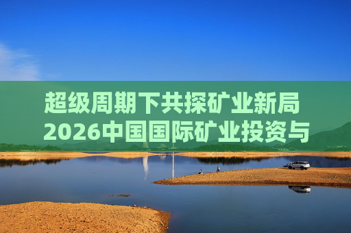 超级周期下共探矿业新局 2026中国国际矿业投资与发展高峰会议下月启幕