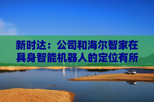 新时达：公司和海尔智家在具身智能机器人的定位有所不同