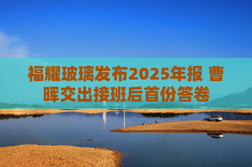 福耀玻璃发布2025年报 曹晖交出接班后首份答卷