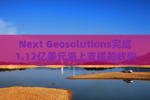 Next Geosolutions完成1.12亿美元海上支援船收购