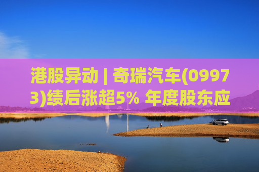 港股异动 | 奇瑞汽车(09973)绩后涨超5% 年度股东应占利润同比增加34.6% 公司新能源转型加速  第1张