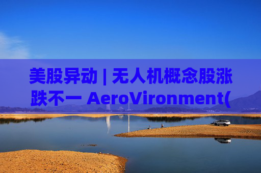美股异动 | 无人机概念股涨跌不一 AeroVironment(AVAV.US)一度跌近8%