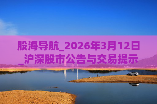 股海导航_2026年3月12日_沪深股市公告与交易提示