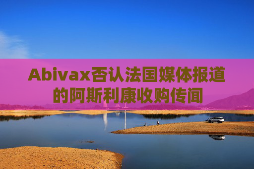 Abivax否认法国媒体报道的阿斯利康收购传闻