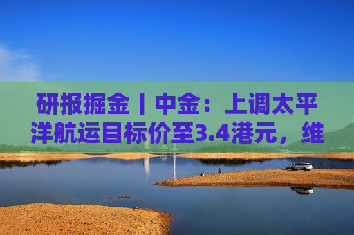 研报掘金丨中金：上调太平洋航运目标价至3.4港元，维持“跑赢行业”评级  第1张