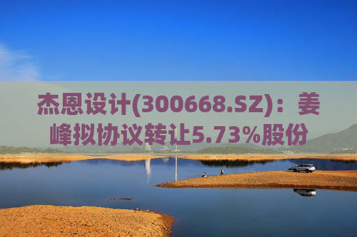 杰恩设计(300668.SZ)：姜峰拟协议转让5.73%股份  第1张