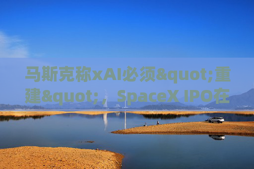 马斯克称xAI必须"重建"，SpaceX IPO在即