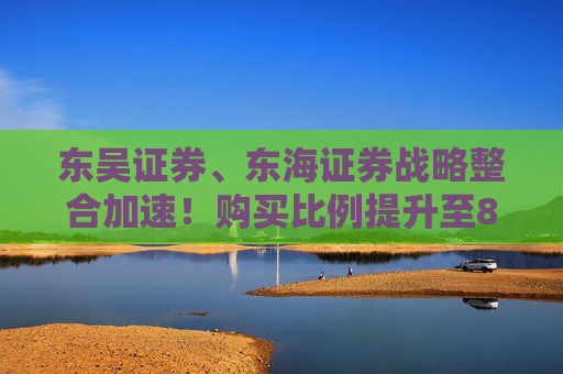东吴证券、东海证券战略整合加速！购买比例提升至83.77%，释放什么信号？
