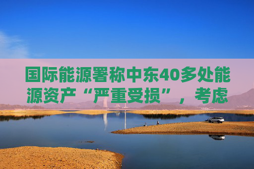 国际能源署称中东40多处能源资产“严重受损”，考虑进一步释放原油储备