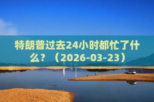 特朗普过去24小时都忙了什么？（2026-03-23）