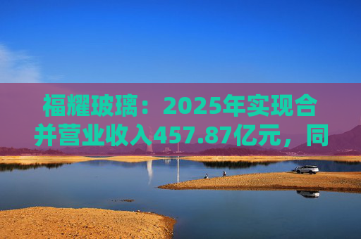 福耀玻璃：2025年实现合并营业收入457.87亿元，同比增长16.65%