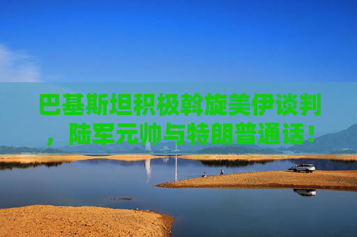 巴基斯坦积极斡旋美伊谈判，陆军元帅与特朗普通话！