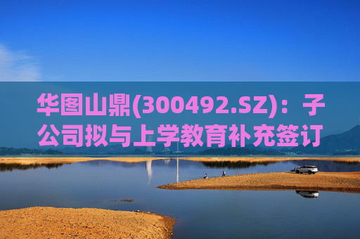 华图山鼎(300492.SZ)：子公司拟与上学教育补充签订《关于存量学员委托交付等相关事宜的协议》