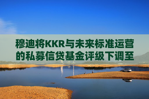 穆迪将KKR与未来标准运营的私募信贷基金评级下调至垃圾级