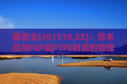 鑫宏业(301310.SZ)：暂未应用FEP或PTFE材质的物理发泡绝缘技术