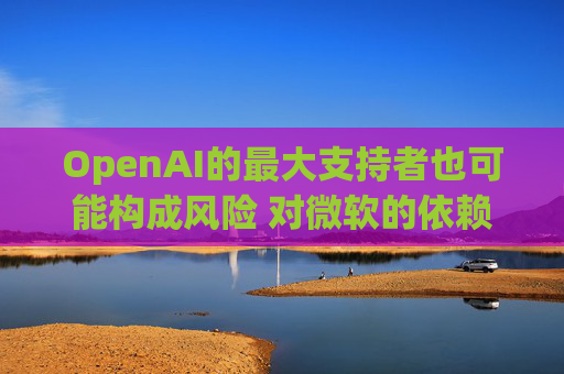OpenAI的最大支持者也可能构成风险 对微软的依赖在IPO前夕引发质疑