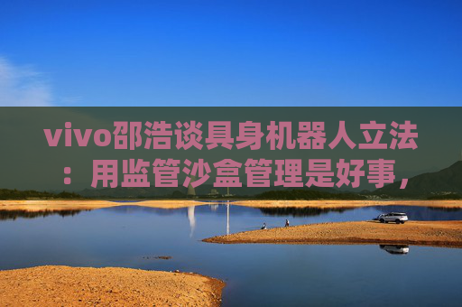 vivo邵浩谈具身机器人立法：用监管沙盒管理是好事，政府应给企业更多自由度去创新
