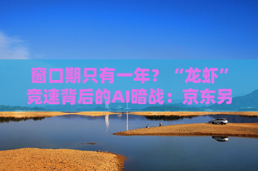 窗口期只有一年？“龙虾”竞速背后的AI暗战：京东另辟“产业端”解法，能后来居上吗？