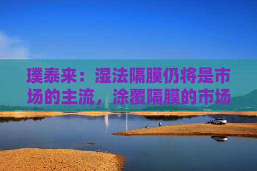 璞泰来：湿法隔膜仍将是市场的主流，涂覆隔膜的市场需求也将不断上升