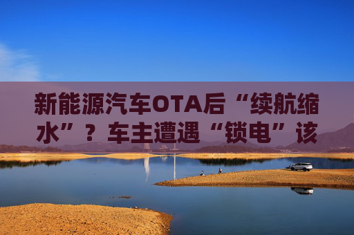 新能源汽车OTA后“续航缩水”？车主遭遇“锁电”该如何维权