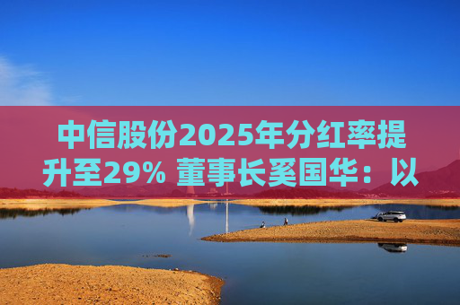 中信股份2025年分红率提升至29% 董事长奚国华：以实际行动推进对全体股东的承诺，力争超越期待