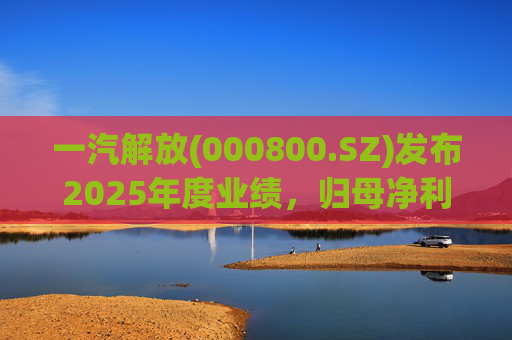 一汽解放(000800.SZ)发布2025年度业绩，归母净利润7.25亿元，增长16.41%