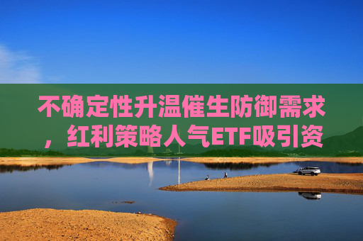 不确定性升温催生防御需求，红利策略人气ETF吸引资金关注