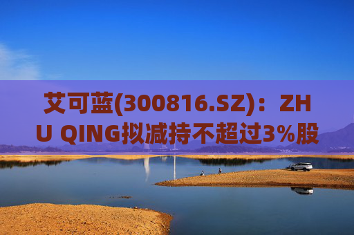 艾可蓝(300816.SZ)：ZHU QING拟减持不超过3%股份  第1张