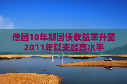 德国10年期国债收益率升至2011年以来最高水平