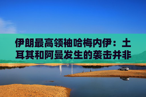 伊朗最高领袖哈梅内伊：土耳其和阿曼发生的袭击并非伊朗所为