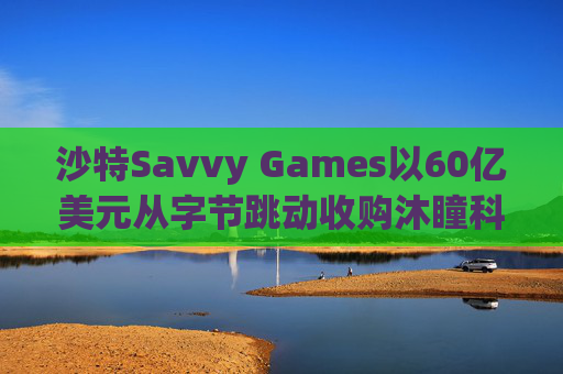 沙特Savvy Games以60亿美元从字节跳动收购沐瞳科技