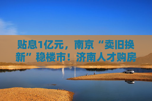 贴息1亿元，南京“卖旧换新”稳楼市！济南人才购房补贴最高100万元  第1张