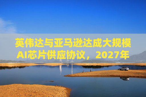 英伟达与亚马逊达成大规模AI芯片供应协议，2027年前潜在市场规模达1万亿美元