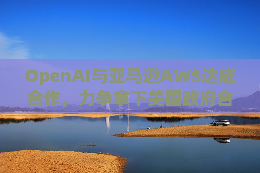 OpenAI与亚马逊AWS达成合作，力争拿下美国政府合同