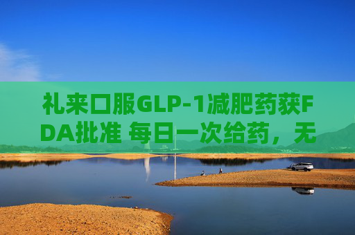 礼来口服GLP-1减肥药获FDA批准 每日一次给药，无饮食限制