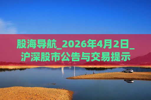 股海导航_2026年4月2日_沪深股市公告与交易提示