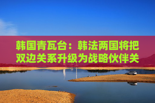 韩国青瓦台：韩法两国将把双边关系升级为战略伙伴关系